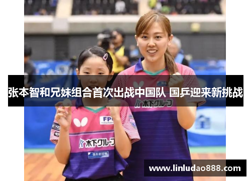 张本智和兄妹组合首次出战中国队 国乒迎来新挑战