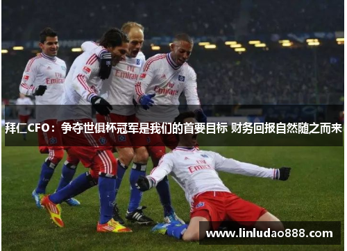 拜仁CFO：争夺世俱杯冠军是我们的首要目标 财务回报自然随之而来